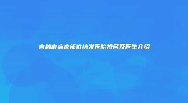 吉林市疤痕部位植发医院排名及医生介绍