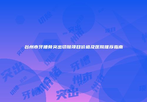 台州市牙槽骨突出切除项目价格及医院推荐指南