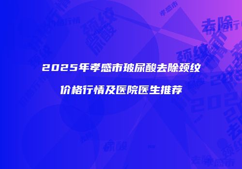 2025年孝感市玻尿酸去除颈纹价格行情及医院医生推荐