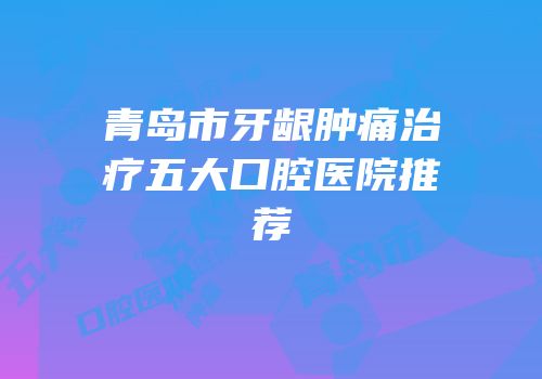 青岛市牙龈肿痛治疗五大口腔医院推荐