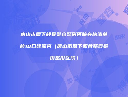 唐山市磨下颌骨整容整形医院在榜清单前10口碑深究（唐山市磨下颌骨整容整形整形医院）