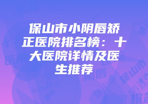 保山市小阴唇矫正医院排名榜：十大医院详情及医生推荐
