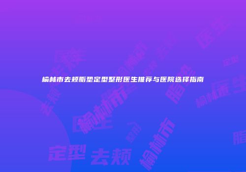 榆林市去颊脂垫定型整形医生推荐与医院选择指南