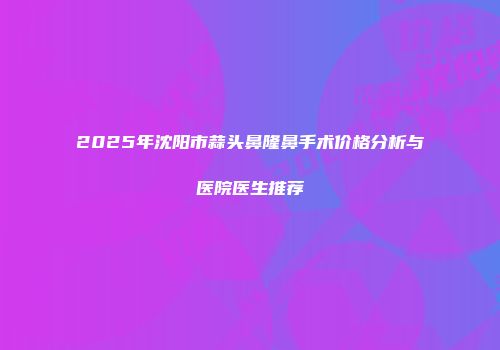 2025年沈阳市蒜头鼻隆鼻手术价格分析与医院医生推荐