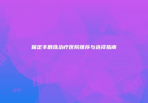保定丰唇珠治疗医院推荐与选择指南