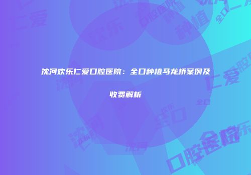 沈河欢乐仁爱口腔医院：全口种植马龙桥案例及收费解析