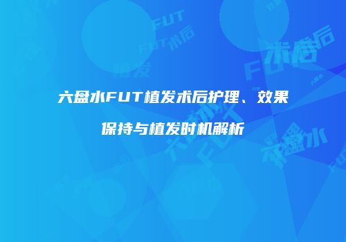 六盘水FUT植发术后护理、效果保持与植发时机解析