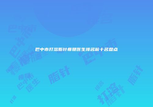 巴中市打溶脂针瘦腿医生排名前十名盘点