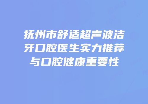 抚州市舒适超声波洁牙口腔医生实力推荐与口腔健康重要性
