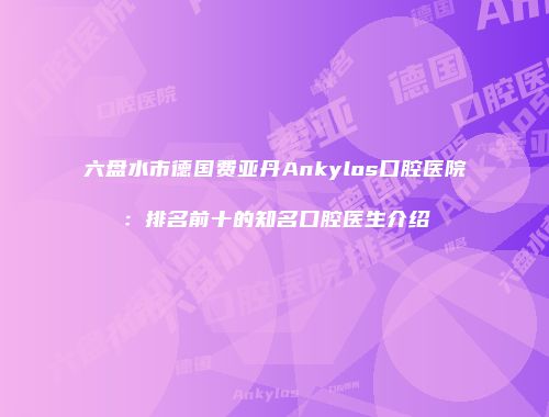 六盘水市德国费亚丹Ankylos口腔医院：排名前十的知名口腔医生介绍