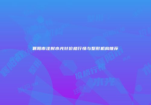 襄阳市注射水光针价格行情与整形机构推荐