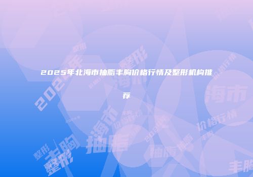 2025年北海市抽脂丰胸价格行情及整形机构推荐