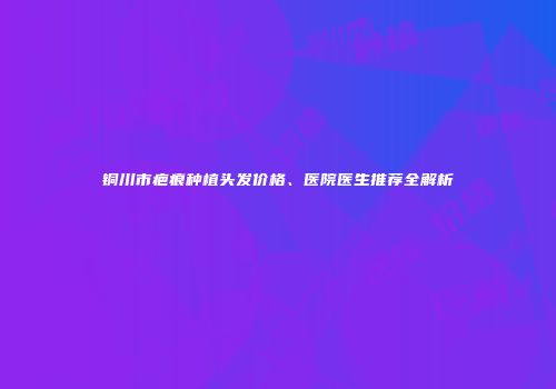 铜川市疤痕种植头发价格、医院医生推荐全解析