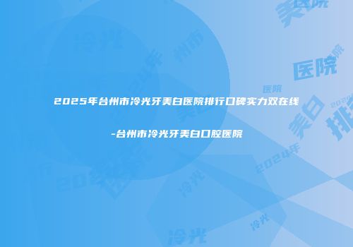 2025年台州市冷光牙美白医院排行口碑实力双在线-台州市冷光牙美白口腔医院