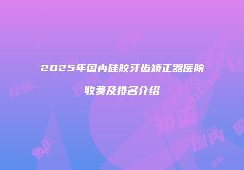 2025年国内硅胶牙齿矫正器医院收费及排名介绍