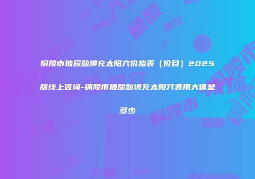 铜陵市玻尿酸填充太阳穴价格表（价目）2025版线上咨询-铜陵市玻尿酸填充太阳穴费用大体是多少