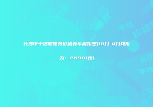 长沙市干细胞隆鼻价格表年终钜惠(10月-4月均价为：26901元)