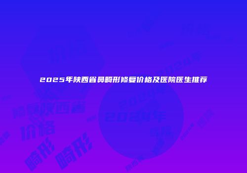 2025年陕西省鼻畸形修复价格及医院医生推荐