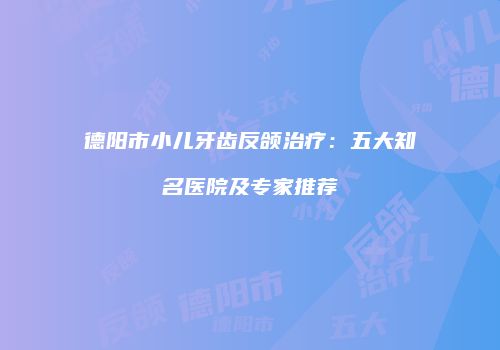 德阳市小儿牙齿反颌治疗：五大知名医院及专家推荐