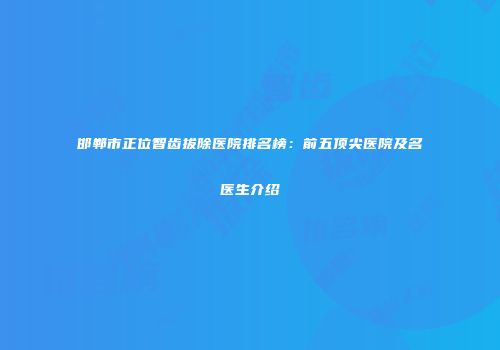 邯郸市正位智齿拔除医院排名榜：前五顶尖医院及名医生介绍