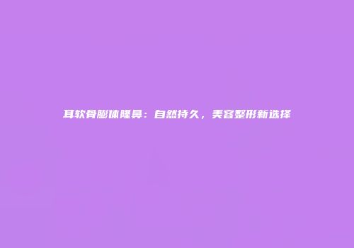 耳软骨膨体隆鼻：自然持久，美容整形新选择