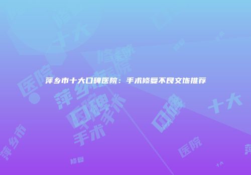 萍乡市十大口碑医院：手术修复不良文饰推荐