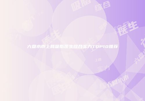 六盘水市上臂吸脂医生综合实力TOP10推荐