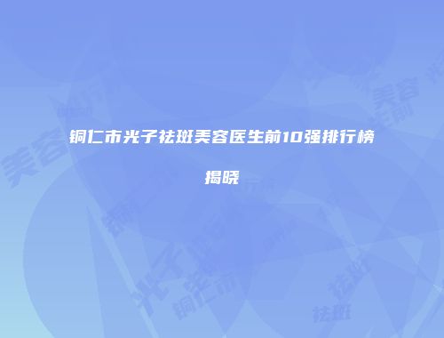 铜仁市光子祛斑美容医生前10强排行榜揭晓