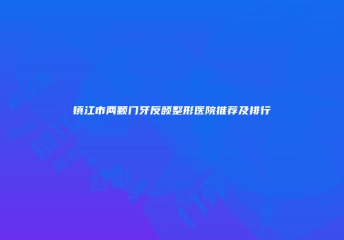 镇江市两颗门牙反颌整形医院推荐及排行