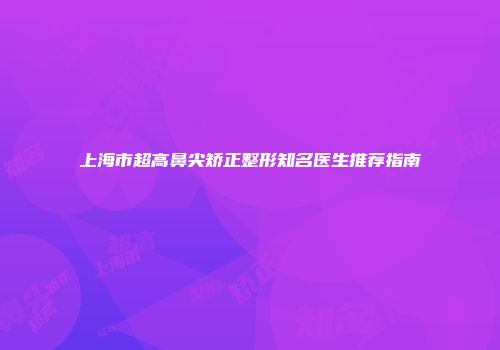 上海市超高鼻尖矫正整形知名医生推荐指南