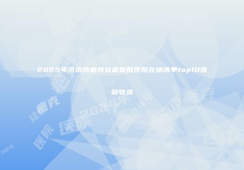 2025年济南市疤克祛疤整形医院在榜清单top10强新收录