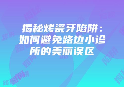 揭秘烤瓷牙陷阱：如何避免路边小诊所的美丽误区