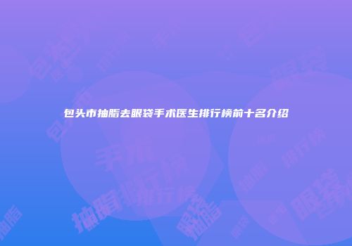 包头市抽脂去眼袋手术医生排行榜前十名介绍