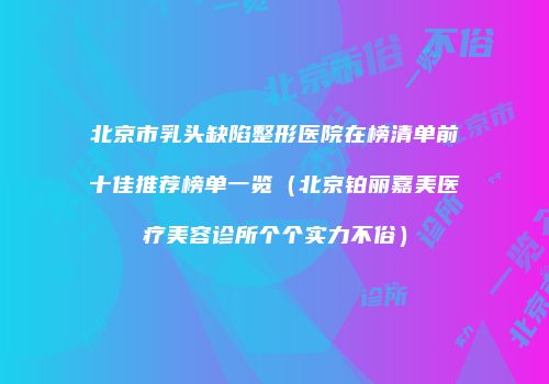 北京市乳头缺陷整形医院在榜清单前十佳推荐榜单一览（北京铂丽嘉美医疗美容诊所个个实力不俗）
