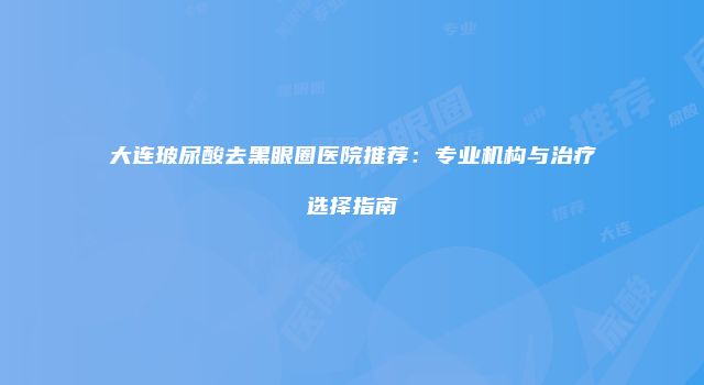 大连玻尿酸去黑眼圈医院推荐：专业机构与治疗选择指南