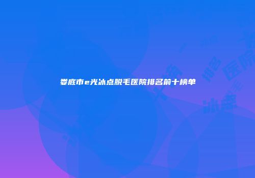 娄底市e光冰点脱毛医院排名前十榜单