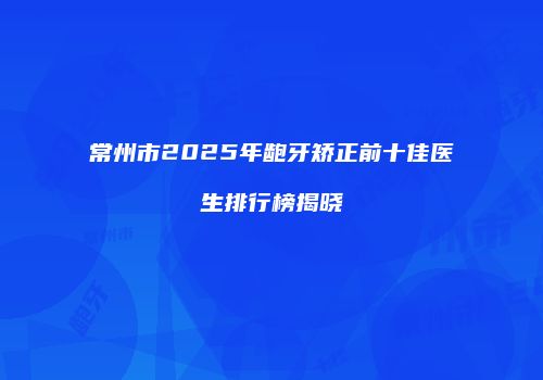 常州市2025年龅牙矫正前十佳医生排行榜揭晓