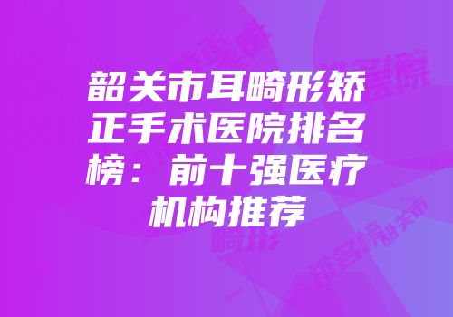 韶关市耳畸形矫正手术医院排名榜：前十强医疗机构推荐