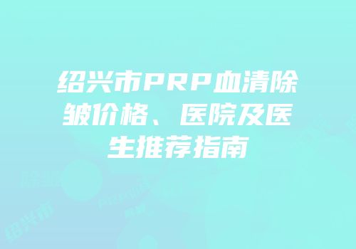 绍兴市PRP血清除皱价格、医院及医生推荐指南