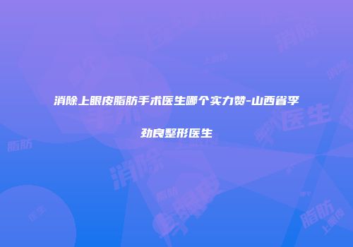 消除上眼皮脂肪手术医生哪个实力赞-山西省李劲良整形医生