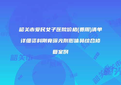韶关市爱民女子医院价格(费用)清单详细资料刚竟曝光附膨体鼻综合修复案例