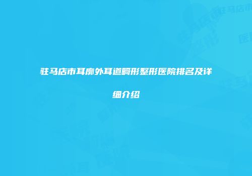 驻马店市耳廓外耳道畸形整形医院排名及详细介绍