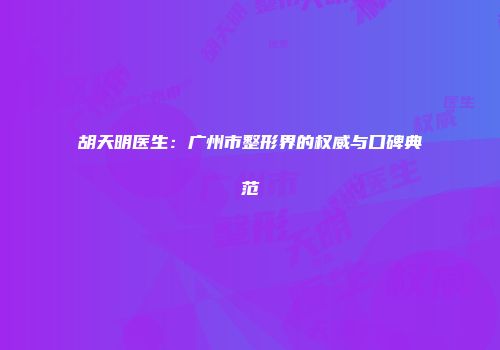 胡天明医生：广州市整形界的权威与口碑典范