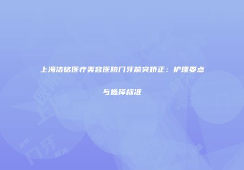 上海洁铭医疗美容医院门牙前突矫正：护理要点与选择标准