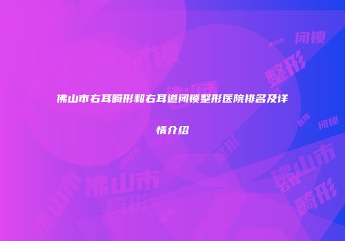 佛山市右耳畸形和右耳道闭锁整形医院排名及详情介绍
