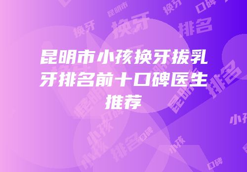 昆明市小孩换牙拔乳牙排名前十口碑医生推荐