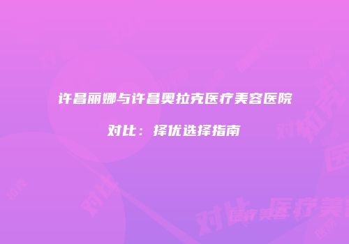 许昌丽娜与许昌奥拉克医疗美容医院对比：择优选择指南