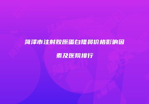 菏泽市注射胶原蛋白隆鼻价格影响因素及医院排行