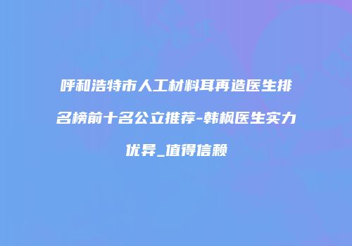 呼和浩特市人工材料耳再造医生排名榜前十名公立推荐-韩枫医生实力优异_值得信赖