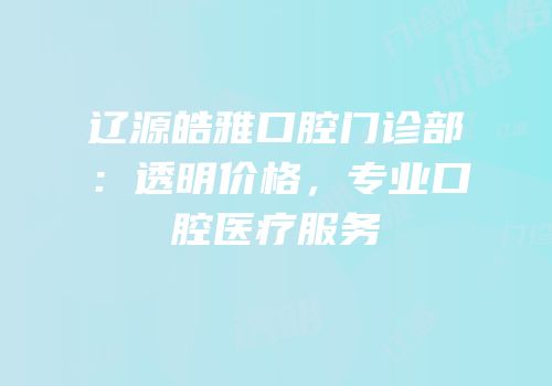 辽源皓雅口腔门诊部：透明价格，专业口腔医疗服务